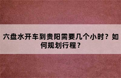 六盘水开车到贵阳需要几个小时？如何规划行程？