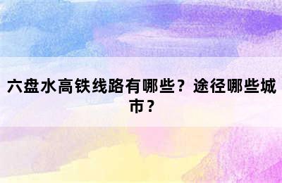 六盘水高铁线路有哪些？途径哪些城市？
