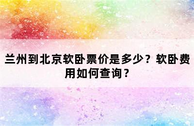 兰州到北京软卧票价是多少？软卧费用如何查询？