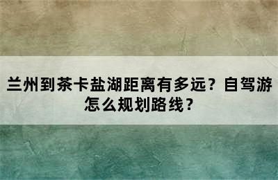 兰州到茶卡盐湖距离有多远？自驾游怎么规划路线？