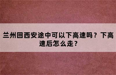 兰州回西安途中可以下高速吗？下高速后怎么走？