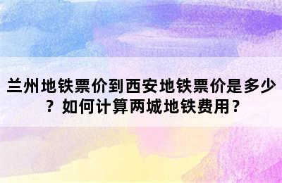 兰州地铁票价到西安地铁票价是多少？如何计算两城地铁费用？