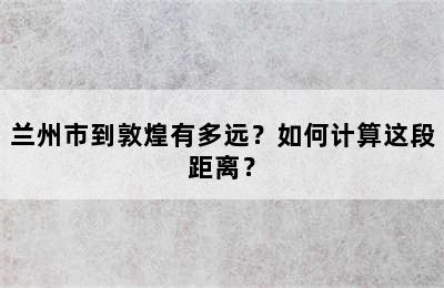 兰州市到敦煌有多远？如何计算这段距离？