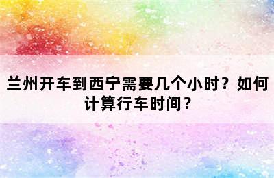 兰州开车到西宁需要几个小时？如何计算行车时间？