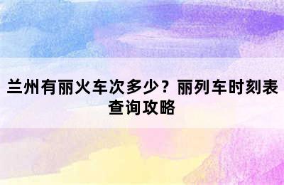 兰州有丽火车次多少？丽列车时刻表查询攻略