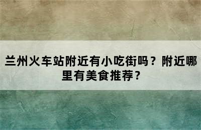 兰州火车站附近有小吃街吗？附近哪里有美食推荐？