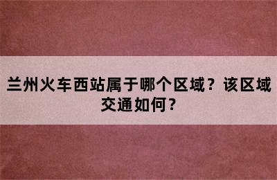 兰州火车西站属于哪个区域？该区域交通如何？