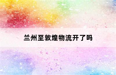 兰州至敦煌物流开了吗