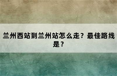 兰州西站到兰州站怎么走？最佳路线是？