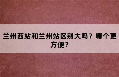 兰州西站和兰州站区别大吗？哪个更方便？