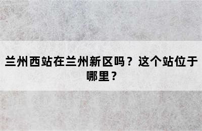 兰州西站在兰州新区吗？这个站位于哪里？