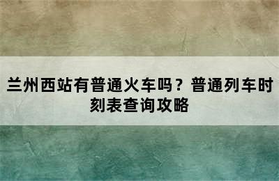 兰州西站有普通火车吗？普通列车时刻表查询攻略