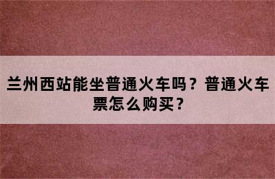兰州西站能坐普通火车吗？普通火车票怎么购买？