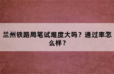 兰州铁路局笔试难度大吗？通过率怎么样？
