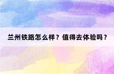 兰州铁路怎么样？值得去体验吗？