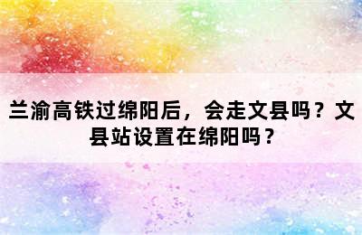 兰渝高铁过绵阳后，会走文县吗？文县站设置在绵阳吗？