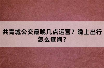 共青城公交最晚几点运营？晚上出行怎么查询？