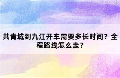 共青城到九江开车需要多长时间？全程路线怎么走？