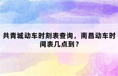 共青城动车时刻表查询，南昌动车时间表几点到？