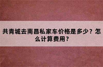 共青城去南昌私家车价格是多少？怎么计算费用？