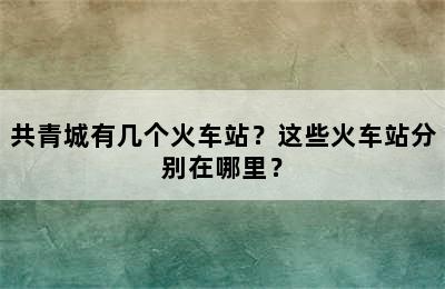 共青城有几个火车站？这些火车站分别在哪里？