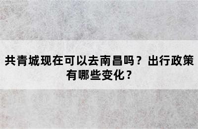 共青城现在可以去南昌吗？出行政策有哪些变化？