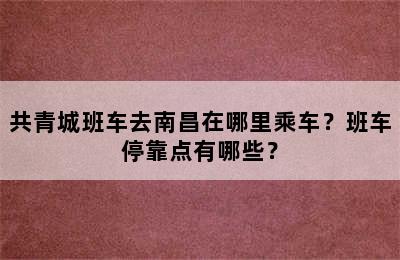 共青城班车去南昌在哪里乘车？班车停靠点有哪些？
