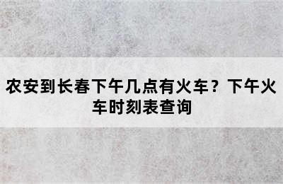 农安到长春下午几点有火车？下午火车时刻表查询
