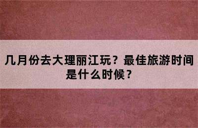 几月份去大理丽江玩？最佳旅游时间是什么时候？
