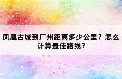 凤凰古城到广州距离多少公里？怎么计算最佳路线？