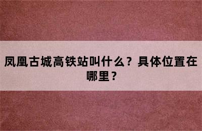 凤凰古城高铁站叫什么？具体位置在哪里？