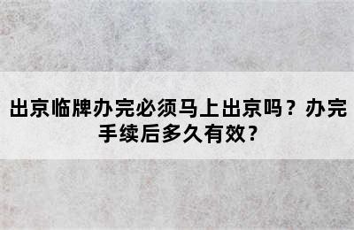 出京临牌办完必须马上出京吗？办完手续后多久有效？