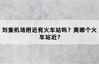 刘集机场附近有火车站吗？离哪个火车站近？