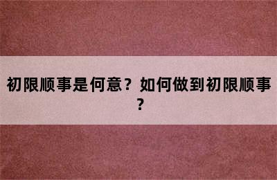 初限顺事是何意？如何做到初限顺事？
