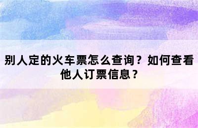 别人定的火车票怎么查询？如何查看他人订票信息？