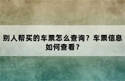 别人帮买的车票怎么查询？车票信息如何查看？