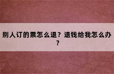 别人订的票怎么退？退钱给我怎么办？