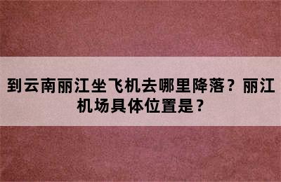 到云南丽江坐飞机去哪里降落？丽江机场具体位置是？