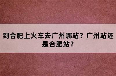到合肥上火车去广州哪站？广州站还是合肥站？
