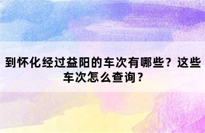 到怀化经过益阳的车次有哪些？这些车次怎么查询？