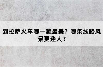 到拉萨火车哪一趟最美？哪条线路风景更迷人？