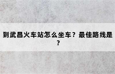 到武昌火车站怎么坐车？最佳路线是？
