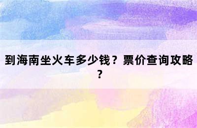 到海南坐火车多少钱？票价查询攻略？