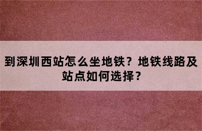 到深圳西站怎么坐地铁？地铁线路及站点如何选择？