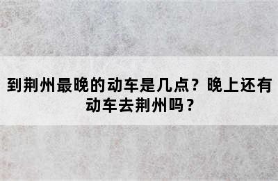到荆州最晚的动车是几点？晚上还有动车去荆州吗？