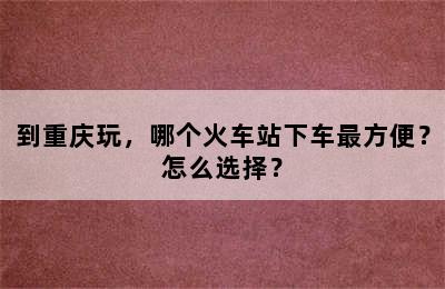 到重庆玩，哪个火车站下车最方便？怎么选择？