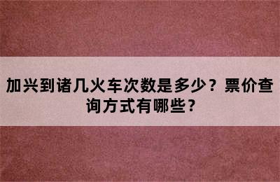 加兴到诸几火车次数是多少？票价查询方式有哪些？