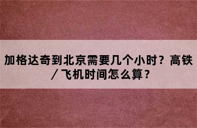 加格达奇到北京需要几个小时？高铁／飞机时间怎么算？