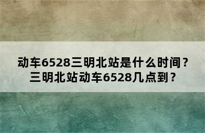 动车6528三明北站是什么时间？三明北站动车6528几点到？