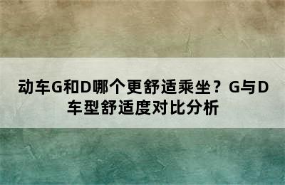 动车G和D哪个更舒适乘坐？G与D车型舒适度对比分析